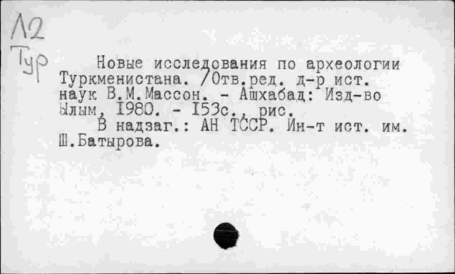 ﻿А2
i^p Новые исследования по археологии Туркменистана. /Отв.ред. д-р ист. наук В.М.Массон. - Ашхабад: Изд-во Улым, 1980. - 153с., рис.
В надзаг.: АН TÛCP. Йн-т ист. им. Ш.Батырова.